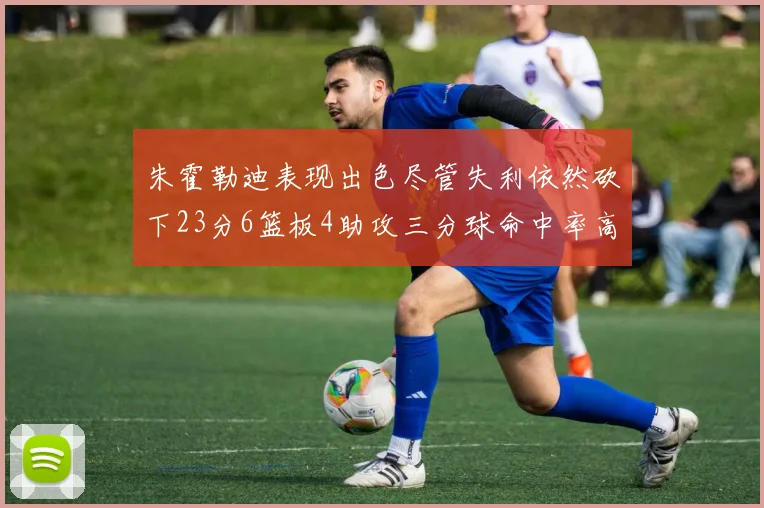 朱霍勒迪表现出色尽管失利依然砍下23分6篮板4助攻三分球命中率高达50