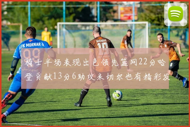 骑士半场表现出色领先篮网22分哈登贡献13分6助攻米切尔也有精彩发挥