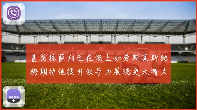 基翁称萨利巴在场上如劳斯莱斯驰骋期待他提升领导力展现更大潜力