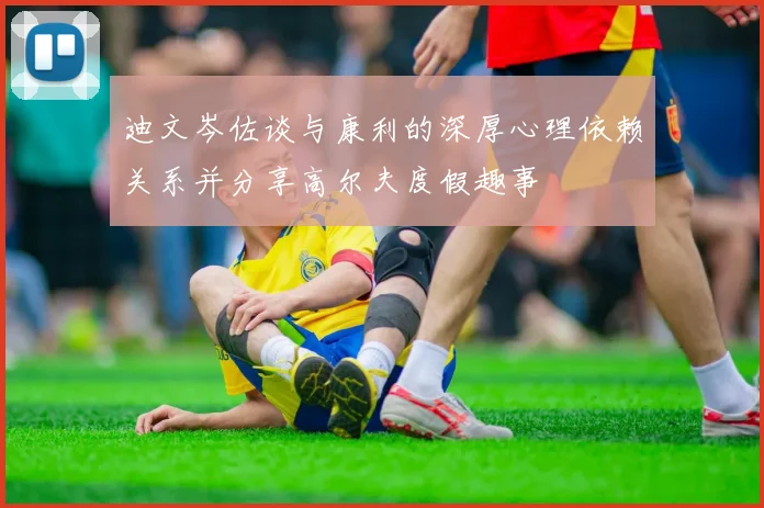 迪文岑佐谈与康利的深厚心理依赖关系并分享高尔夫度假趣事