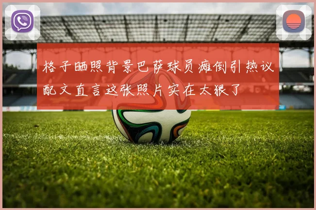 格子晒照背景巴萨球员瘫倒引热议配文直言这张照片实在太狠了