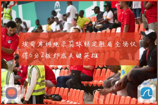 埃奇库姆绝杀罚球锁定胜局全场仅得6分2板却成关键英雄