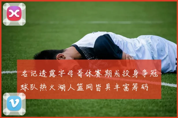 名记透露字母哥休赛期或投身争冠球队热火湖人篮网皆具丰富筹码