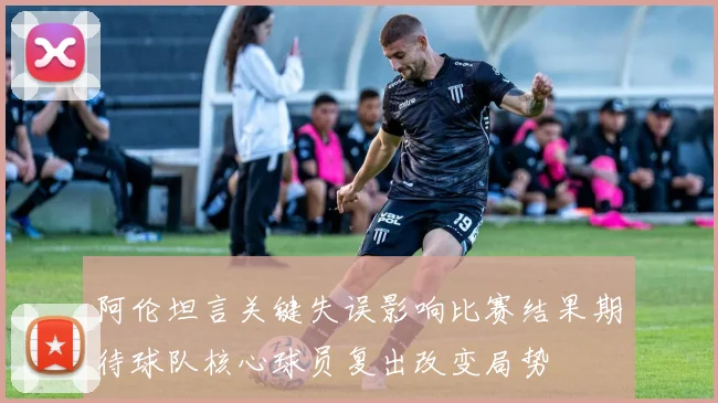 阿伦坦言关键失误影响比赛结果期待球队核心球员复出改变局势