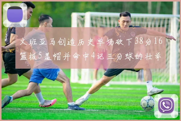 文班亚马创造历史单场砍下38分16篮板5盖帽并命中4记三分球的壮举