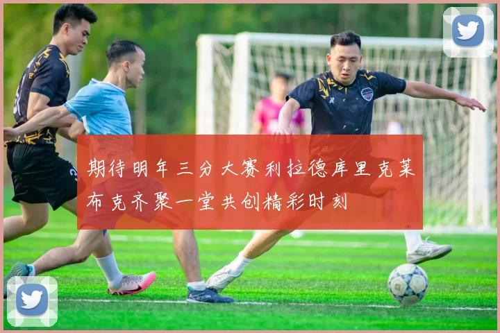 期待明年三分大赛利拉德库里克莱布克齐聚一堂共创精彩时刻