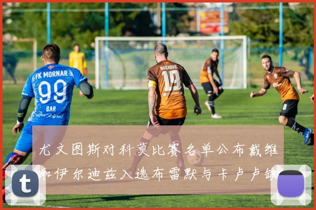 尤文图斯对科莫比赛名单公布戴维和伊尔迪兹入选布雷默与卡卢卢缺席