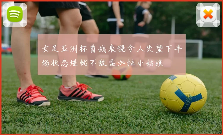 女足亚洲杯首战表现令人失望下半场状态堪忧不敌孟加拉小姑娘