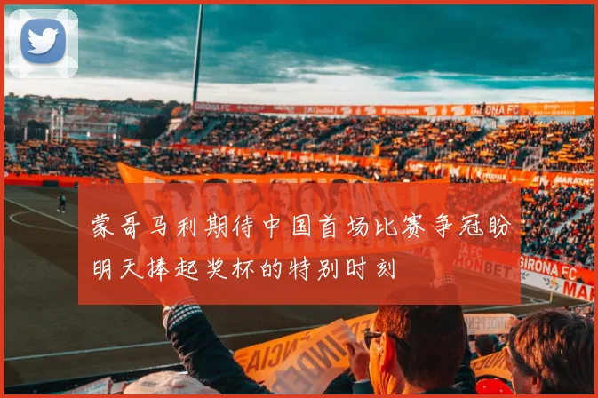 蒙哥马利期待中国首场比赛争冠盼明天捧起奖杯的特别时刻