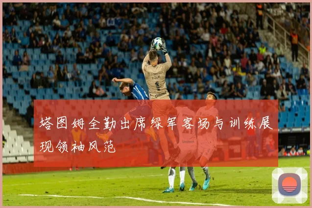 塔图姆全勤出席绿军客场与训练展现领袖风范