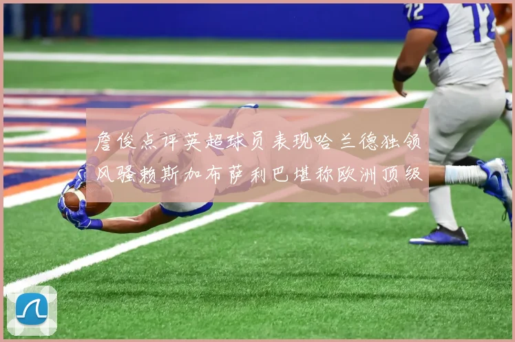 詹俊点评英超球员表现哈兰德独领风骚赖斯加布萨利巴堪称欧洲顶级