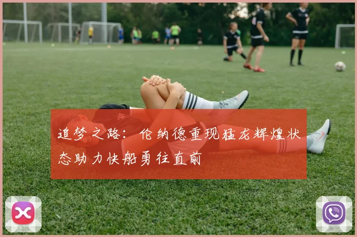 追梦之路：伦纳德重现猛龙辉煌状态助力快船勇往直前