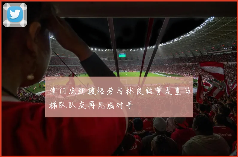 津门虎新援格劳与林良铭曾是皇马梯队队友再见成对手