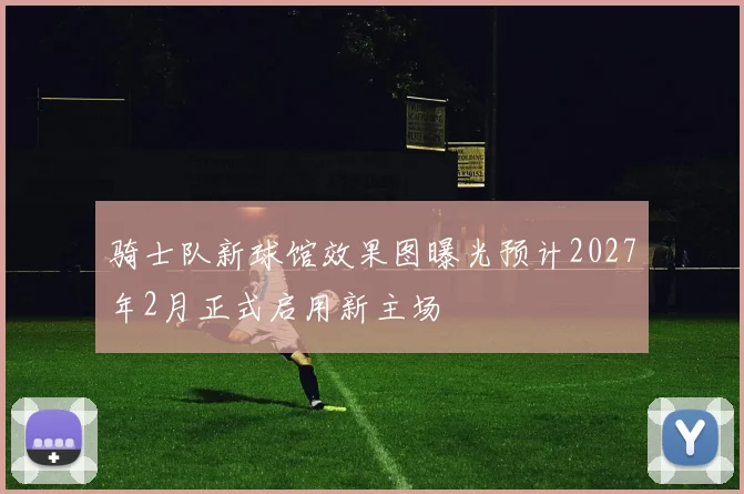 骑士队新球馆效果图曝光预计2027年2月正式启用新主场