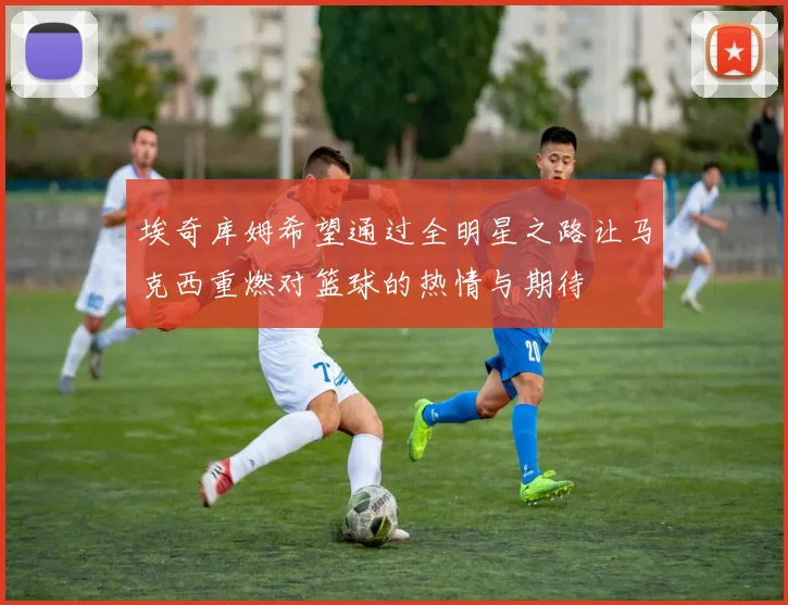 埃奇库姆希望通过全明星之路让马克西重燃对篮球的热情与期待