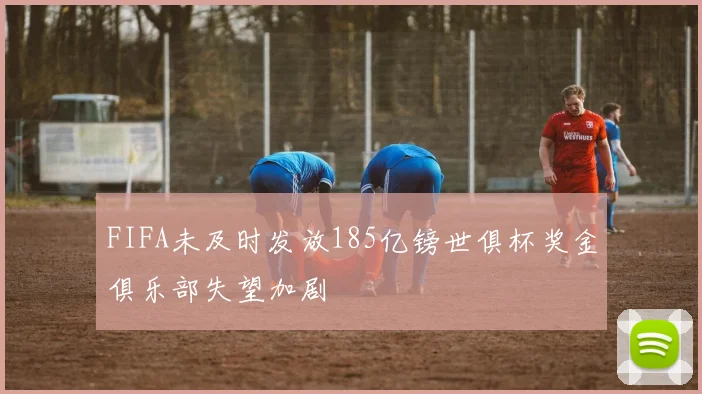 FIFA未及时发放185亿镑世俱杯奖金俱乐部失望加剧