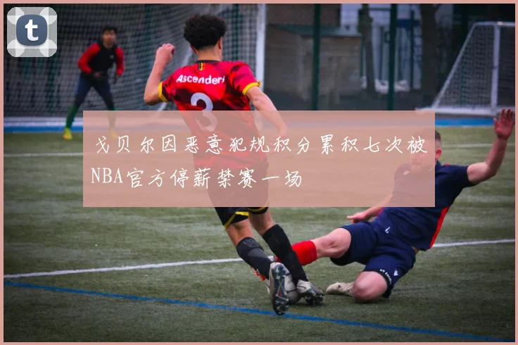 戈贝尔因恶意犯规积分累积七次被NBA官方停薪禁赛一场