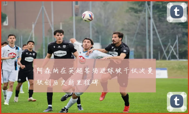 阿森纳在英超客场进球破千仅次曼联创历史新里程碑