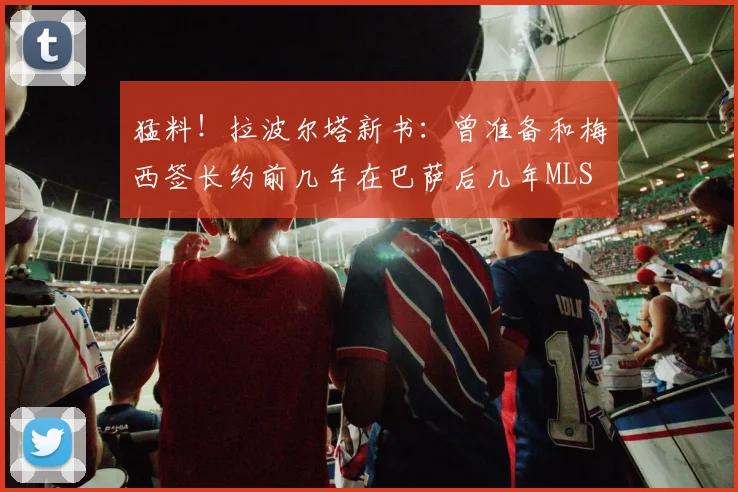 猛料！拉波尔塔新书：曾准备和梅西签长约前几年在巴萨后几年MLS