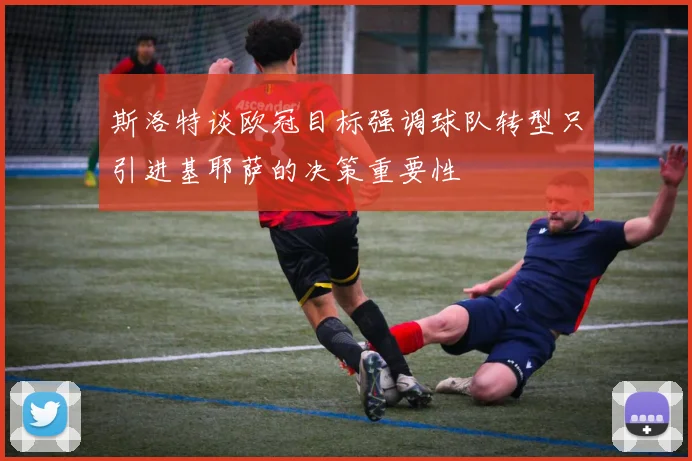 斯洛特谈欧冠目标强调球队转型只引进基耶萨的决策重要性